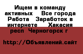 Ищем в команду активных. - Все города Работа » Заработок в интернете   . Хакасия респ.,Черногорск г.